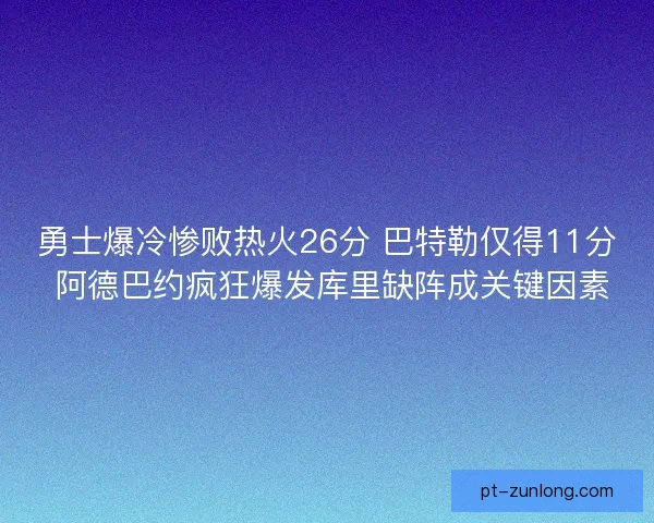 勇士爆冷惨败热火26分 巴特勒仅得11分 阿德巴约疯狂爆发库里缺阵成关键因素