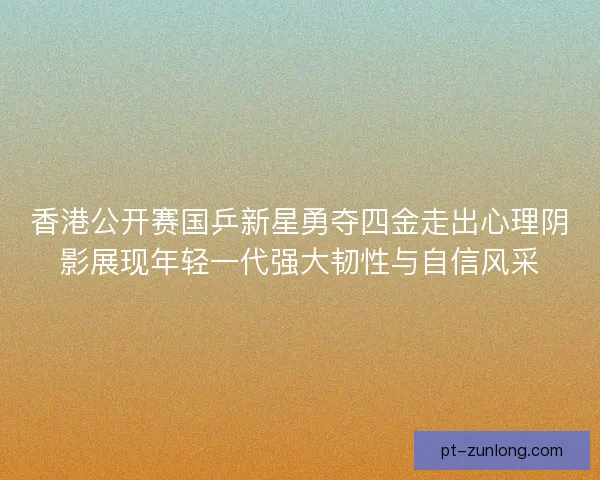 香港公开赛国乒新星勇夺四金走出心理阴影展现年轻一代强大韧性与自信风采