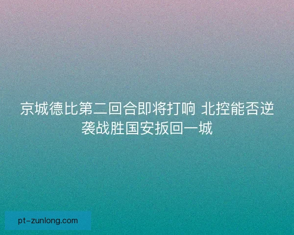 京城德比第二回合即将打响 北控能否逆袭战胜国安扳回一城